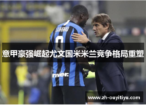意甲豪强崛起尤文国米米兰竞争格局重塑 意甲豪强崛起尤文国米米兰竞争格局重塑