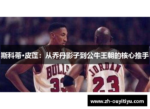 斯科蒂·皮蓬：从乔丹影子到公牛王朝的核心推手