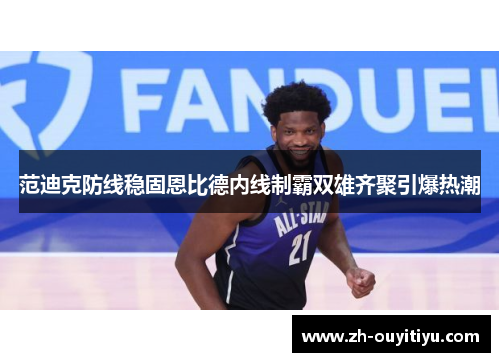 范迪克防线稳固恩比德内线制霸双雄齐聚引爆热潮 范迪克防线稳固恩比德内线制霸双雄齐聚引爆热潮