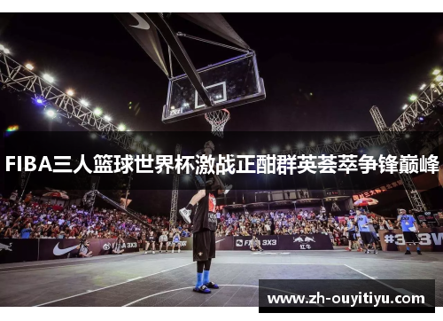 FIBA三人篮球世界杯激战正酣群英荟萃争锋巅峰