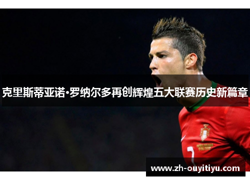 克里斯蒂亚诺·罗纳尔多再创辉煌五大联赛历史新篇章 克里斯蒂亚诺·罗纳尔多再创辉煌五大联赛历史新篇章